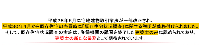 平成28年6月に宅地建物取引業法が一部改正され、平成30年4月から既存住宅の売買時に「既存住宅状況調査」に関する説明が義務付けられます。そして、既存住宅状況調査の実施は、登録機関の講習を終了した建築士のみに認められており、建築士の新たな業務として期待されています。
